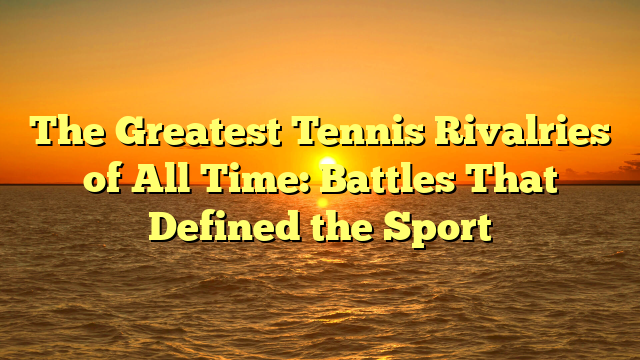 The Greatest Tennis Rivalries of All Time: Battles That Defined the Sport